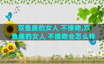 双鱼座的女人 不接吻,双鱼座的女人 不接吻会怎么样